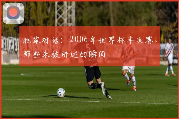 独家对话:2006年世界杯半决赛,那些未被讲述的瞬间