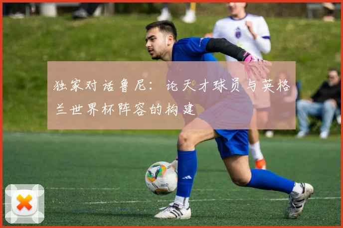 独家对话鲁尼：论天才球员与英格兰世界杯阵容的构建