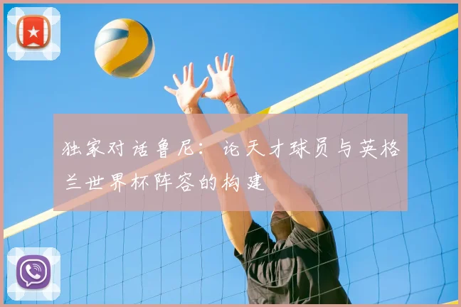 独家对话鲁尼：论天才球员与英格兰世界杯阵容的构建