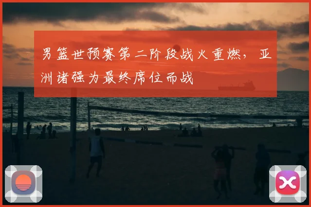 男篮世预赛第二阶段战火重燃，亚洲诸强为最终席位而战