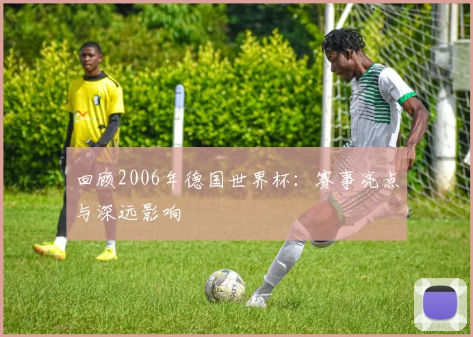 回顾2006年德国世界杯：赛事亮点与深远影响