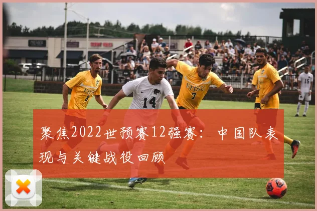 聚焦2022世预赛12强赛：中国队表现与关键战役回顾
